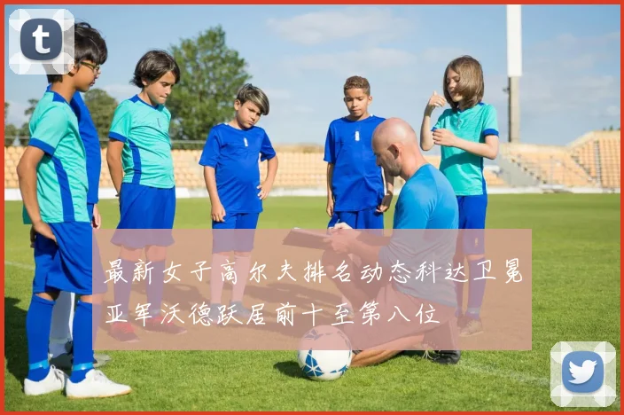 最新女子高尔夫排名动态科达卫冕亚军沃德跃居前十至第八位