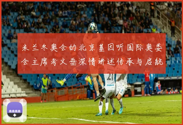 米兰冬奥会的北京基因听国际奥委会主席考文垂深情讲述传承与启航