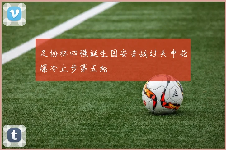 足协杯四强诞生国安苦战过关申花爆冷止步第五轮