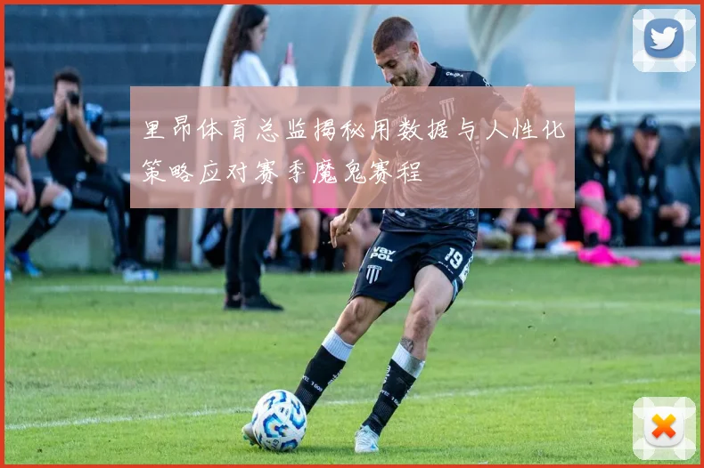 里昂体育总监揭秘用数据与人性化策略应对赛季魔鬼赛程