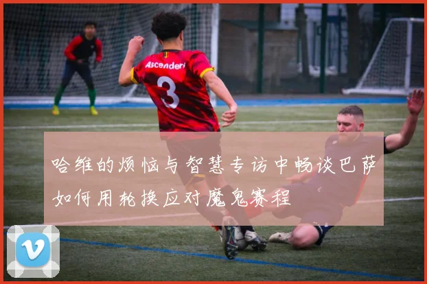 哈维的烦恼与智慧专访中畅谈巴萨如何用轮换应对魔鬼赛程