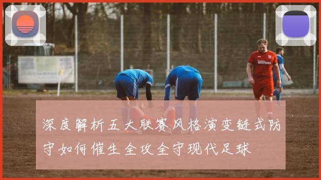 深度解析五大联赛风格演变链式防守如何催生全攻全守现代足球